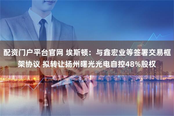 配资门户平台官网 埃斯顿：与鑫宏业等签署交易框架协议 拟转让扬州曙光光电自控48%股权