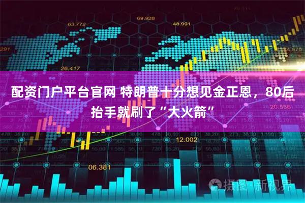 配资门户平台官网 特朗普十分想见金正恩，80后抬手就刷了“大火箭”