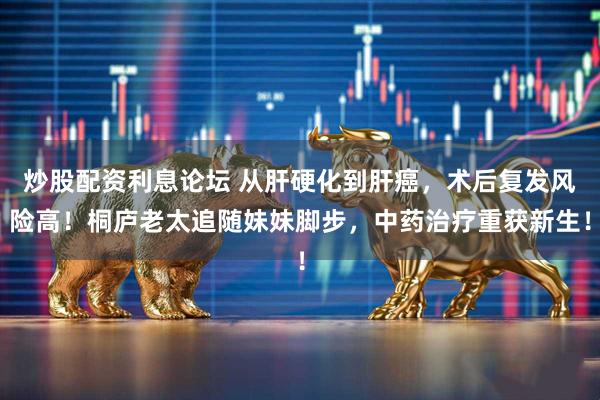 炒股配资利息论坛 从肝硬化到肝癌，术后复发风险高！桐庐老太追随妹妹脚步，中药治疗重获新生！