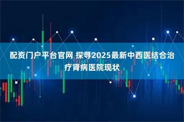 配资门户平台官网 探寻2025最新中西医结合治疗肾病医院现状