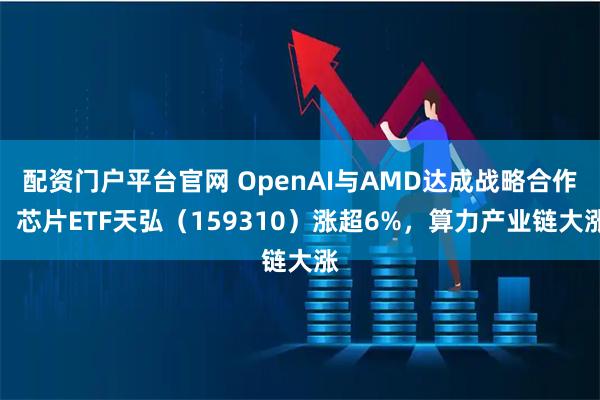 配资门户平台官网 OpenAI与AMD达成战略合作，芯片ETF天弘（159310）涨超6%，算力产业链大涨