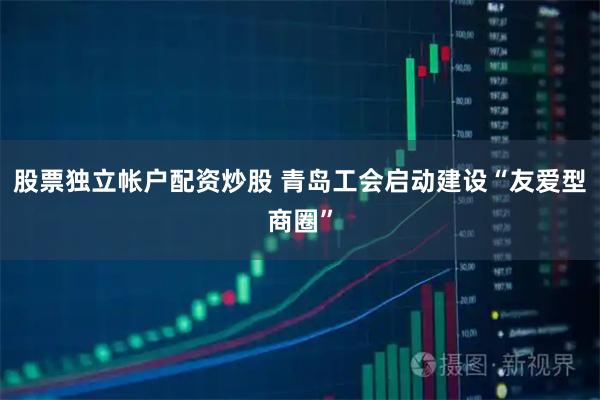 股票独立帐户配资炒股 青岛工会启动建设“友爱型商圈”