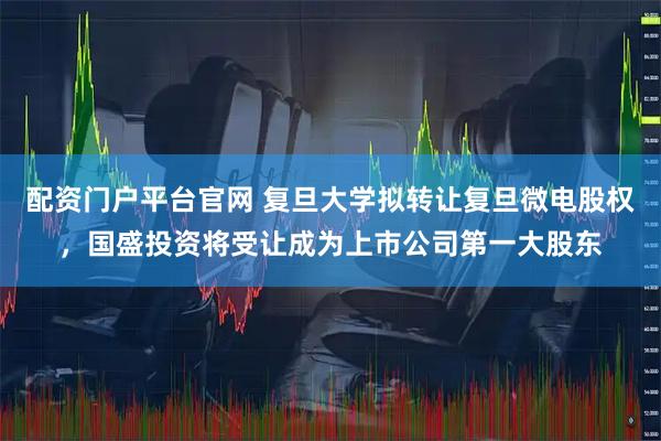 配资门户平台官网 复旦大学拟转让复旦微电股权，国盛投资将受让成为上市公司第一大股东