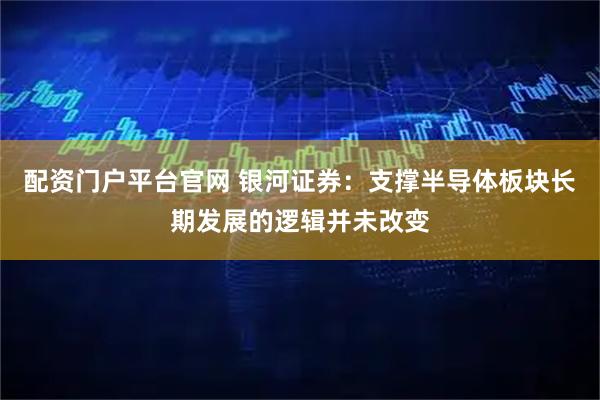 配资门户平台官网 银河证券：支撑半导体板块长期发展的逻辑并未改变