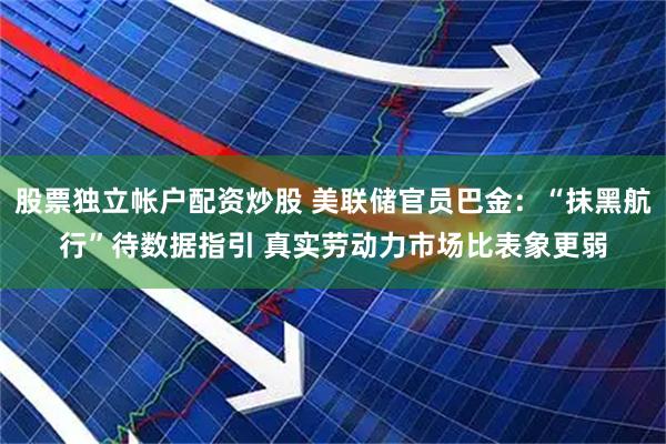 股票独立帐户配资炒股 美联储官员巴金：“抹黑航行”待数据指引 真实劳动力市场比表象更弱