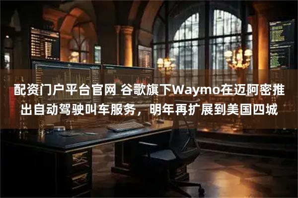 配资门户平台官网 谷歌旗下Waymo在迈阿密推出自动驾驶叫车服务，明年再扩展到美国四城