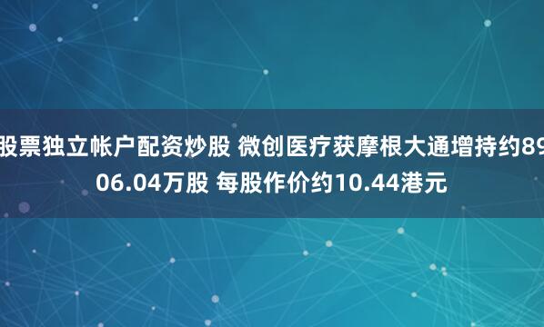 股票独立帐户配资炒股 微创医疗获摩根大通增持约8906.04万股 每股作价约10.44港元