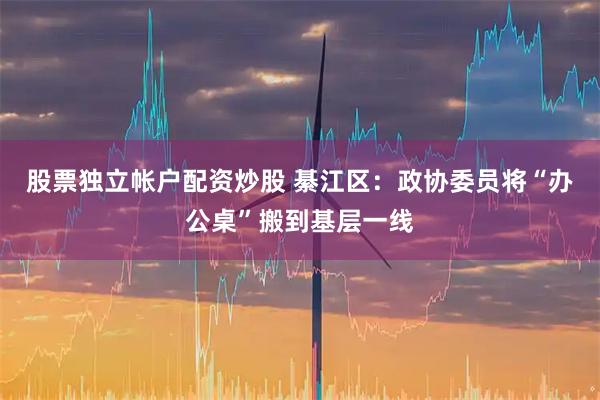 股票独立帐户配资炒股 綦江区：政协委员将“办公桌”搬到基层一线
