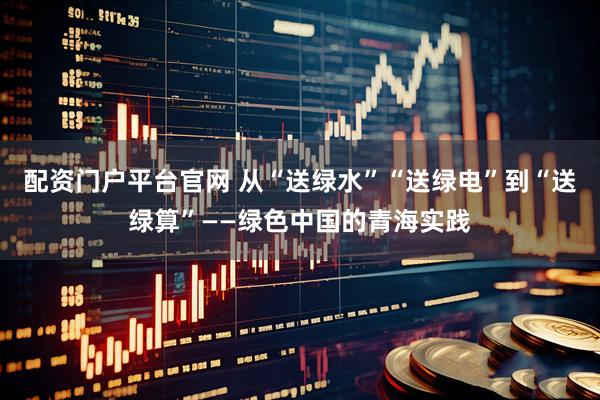 配资门户平台官网 从“送绿水”“送绿电”到“送绿算”——绿色中国的青海实践