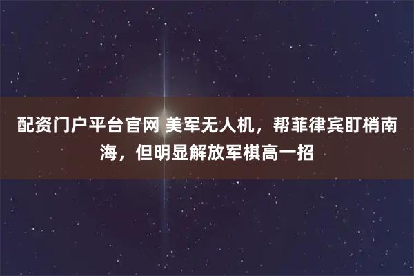 配资门户平台官网 美军无人机，帮菲律宾盯梢南海，但明显解放军棋高一招