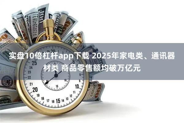 实盘10倍杠杆app下载 2025年家电类、通讯器材类 商品零售额均破万亿元