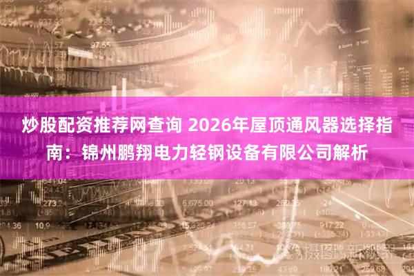 炒股配资推荐网查询 2026年屋顶通风器选择指南：锦州鹏翔电力轻钢设备有限公司解析