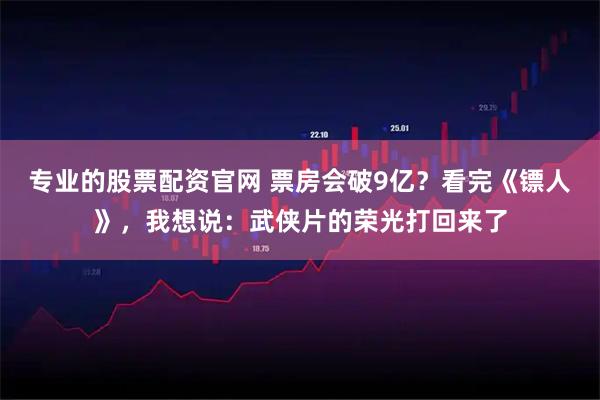 专业的股票配资官网 票房会破9亿？看完《镖人》，我想说：武侠片的荣光打回来了