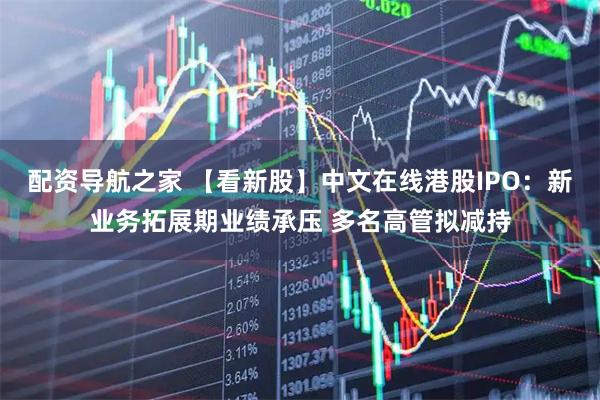 配资导航之家 【看新股】中文在线港股IPO：新业务拓展期业绩承压 多名高管拟减持