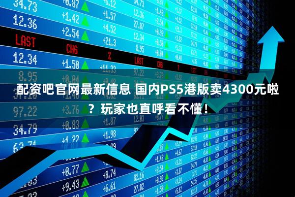 配资吧官网最新信息 国内PS5港版卖4300元啦？玩家也直呼看不懂！