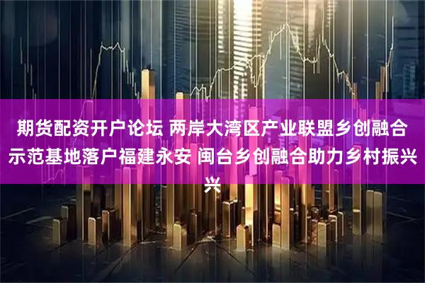 期货配资开户论坛 两岸大湾区产业联盟乡创融合示范基地落户福建永安 闽台乡创融合助力乡村振兴