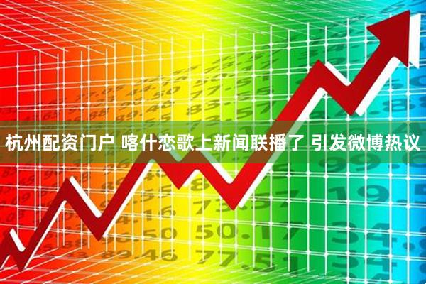 杭州配资门户 喀什恋歌上新闻联播了 引发微博热议