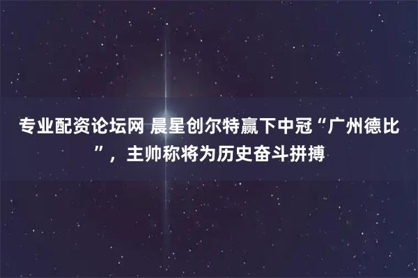 专业配资论坛网 晨星创尔特赢下中冠“广州德比”，主帅称将为历史奋斗拼搏