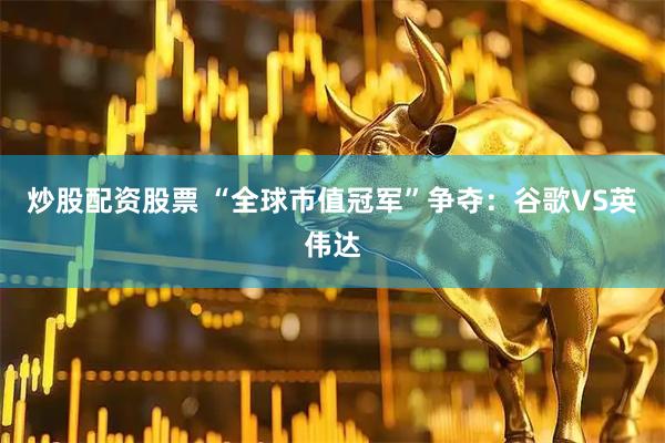 炒股配资股票 “全球市值冠军”争夺：谷歌VS英伟达