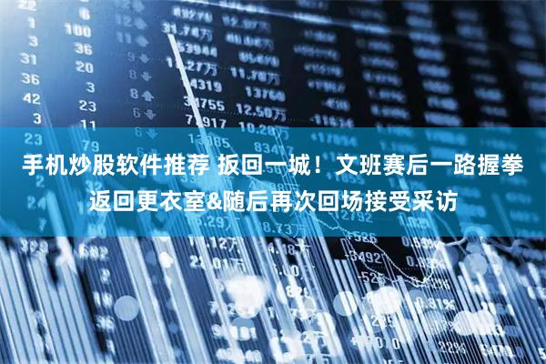 手机炒股软件推荐 扳回一城！文班赛后一路握拳返回更衣室&随后再次回场接受采访