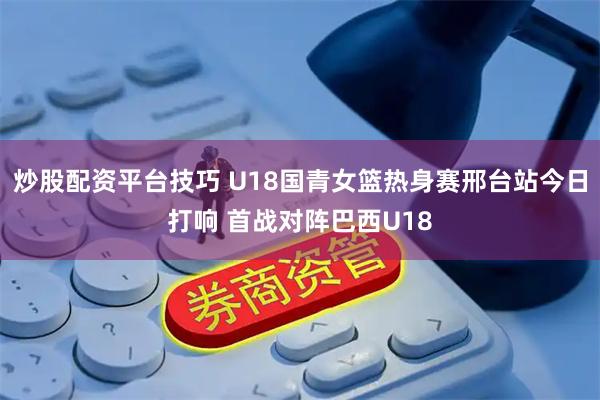 炒股配资平台技巧 U18国青女篮热身赛邢台站今日打响 首战对阵巴西U18