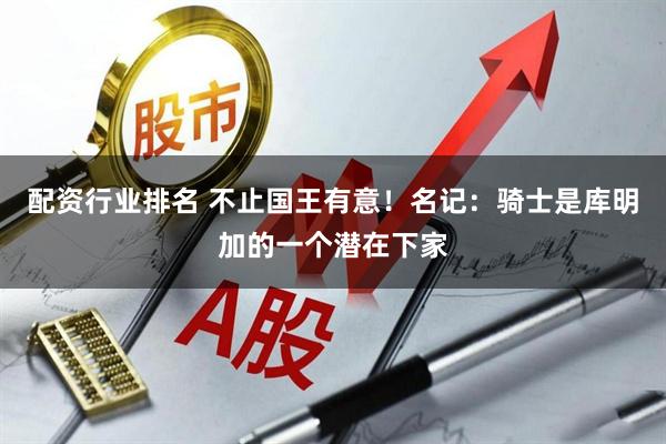 配资行业排名 不止国王有意！名记：骑士是库明加的一个潜在下家
