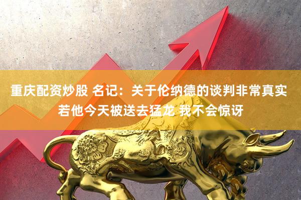 重庆配资炒股 名记：关于伦纳德的谈判非常真实 若他今天被送去猛龙 我不会惊讶